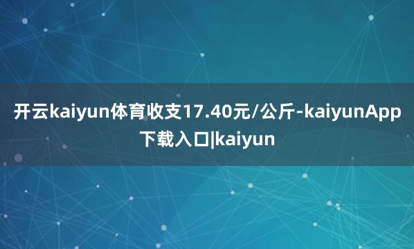 开云kaiyun体育收支17.40元/公斤-kaiyunApp下载入口|kaiyun