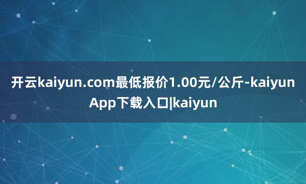 开云kaiyun.com最低报价1.00元/公斤-kaiyunApp下载入口|kaiyun