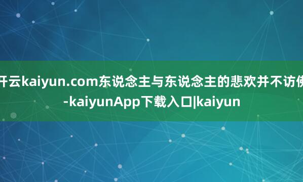 开云kaiyun.com东说念主与东说念主的悲欢并不访佛-kaiyunApp下载入口|kaiyun