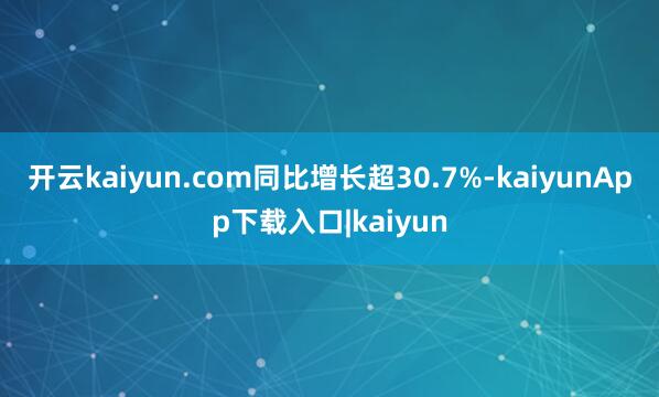 开云kaiyun.com同比增长超30.7%-kaiyunApp下载入口|kaiyun