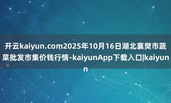 开云kaiyun.com2025年10月16日湖北襄樊市蔬菜批发市集价钱行情-kaiyunApp下载入口|kaiyun