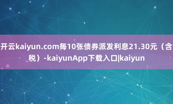 开云kaiyun.com每10张债券派发利息21.30元（含税）-kaiyunApp下载入口|kaiyun