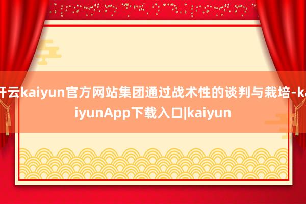 开云kaiyun官方网站集团通过战术性的谈判与栽培-kaiyunApp下载入口|kaiyun