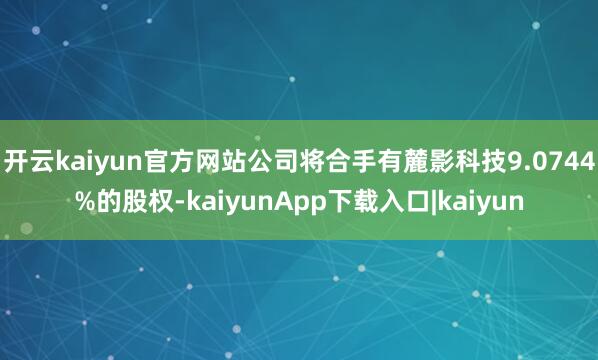 开云kaiyun官方网站公司将合手有麓影科技9.0744%的股权-kaiyunApp下载入口|kaiyun