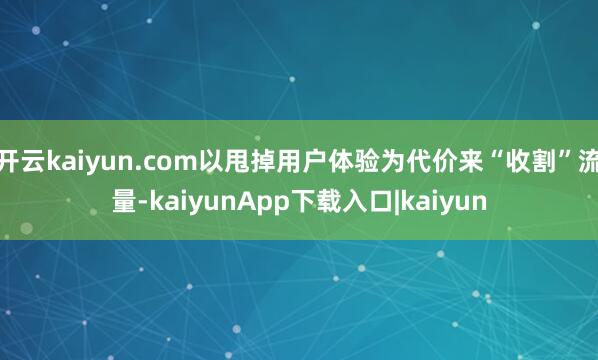 开云kaiyun.com以甩掉用户体验为代价来“收割”流量-kaiyunApp下载入口|kaiyun