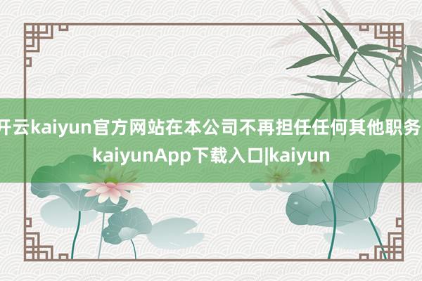 开云kaiyun官方网站在本公司不再担任任何其他职务-kaiyunApp下载入口|kaiyun