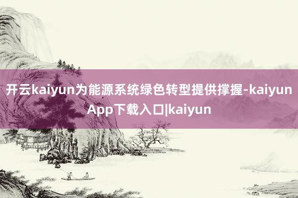 开云kaiyun为能源系统绿色转型提供撑握-kaiyunApp下载入口|kaiyun