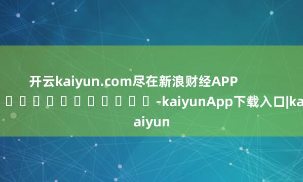 开云kaiyun.com尽在新浪财经APP            													-kaiyunApp下载入口|kaiyun