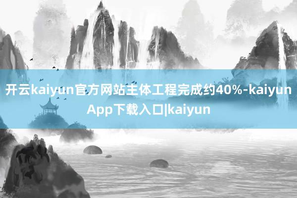 开云kaiyun官方网站主体工程完成约40%-kaiyunApp下载入口|kaiyun