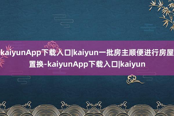 kaiyunApp下载入口|kaiyun一批房主顺便进行房屋置换-kaiyunApp下载入口|kaiyun