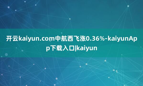 开云kaiyun.com中航西飞涨0.36%-kaiyunApp下载入口|kaiyun