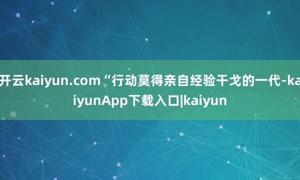 开云kaiyun.com“行动莫得亲自经验干戈的一代-kaiyunApp下载入口|kaiyun