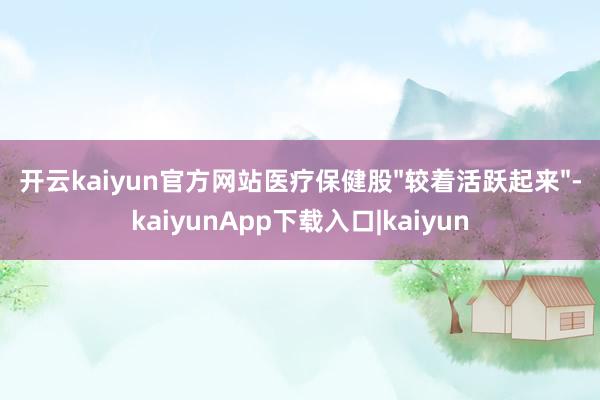 开云kaiyun官方网站医疗保健股"较着活跃起来"-kaiyunApp下载入口|kaiyun