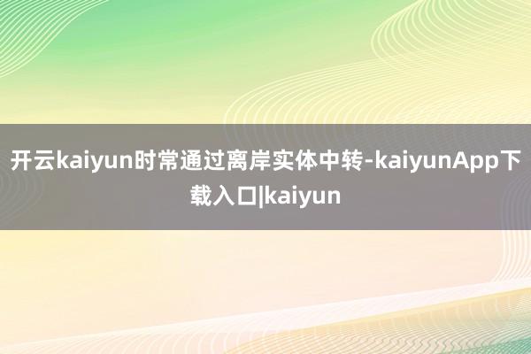 开云kaiyun时常通过离岸实体中转-kaiyunApp下载入口|kaiyun