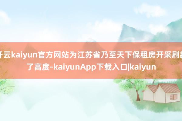 开云kaiyun官方网站为江苏省乃至天下保租房开采刷新了高度-kaiyunApp下载入口|kaiyun