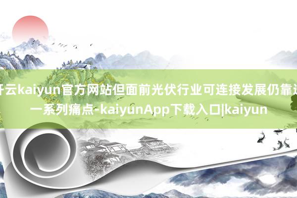 开云kaiyun官方网站但面前光伏行业可连接发展仍靠近一系列痛点-kaiyunApp下载入口|kaiyun