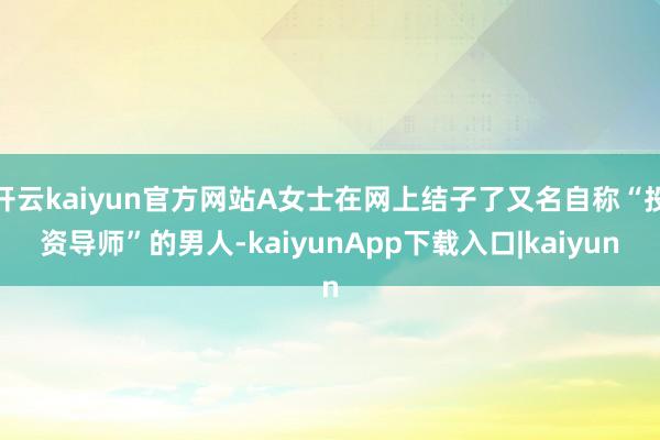 开云kaiyun官方网站A女士在网上结子了又名自称“投资导师”的男人-kaiyunApp下载入口|kaiyun