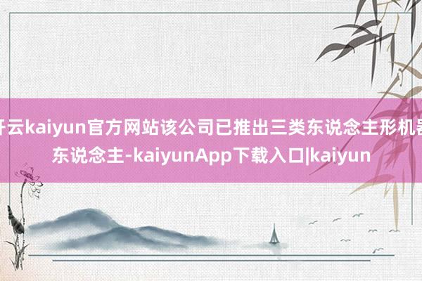 开云kaiyun官方网站该公司已推出三类东说念主形机器东说念主-kaiyunApp下载入口|kaiyun