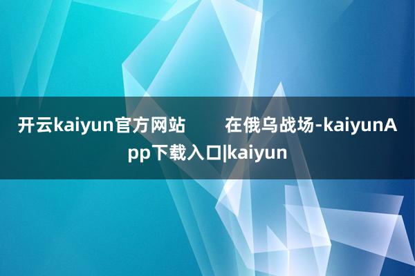 开云kaiyun官方网站        在俄乌战场-kaiyunApp下载入口|kaiyun