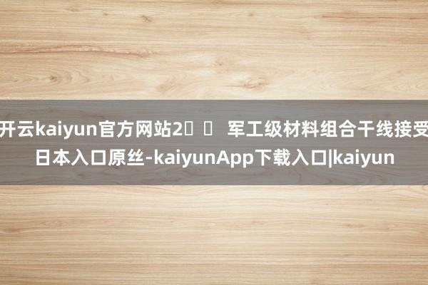 开云kaiyun官方网站2️⃣ 军工级材料组合干线接受日本入口原丝-kaiyunApp下载入口|kaiyun