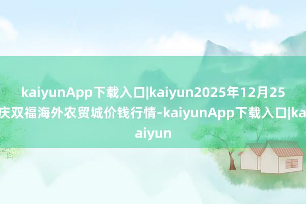 kaiyunApp下载入口|kaiyun2025年12月25日重庆双福海外农贸城价钱行情-kaiyunApp下载入口|kaiyun