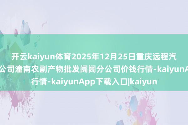 开云kaiyun体育2025年12月25日重庆远程汽车输送（集团）有限公司潼南农副产物批发阛阓分公司价钱行情-kaiyunApp下载入口|kaiyun