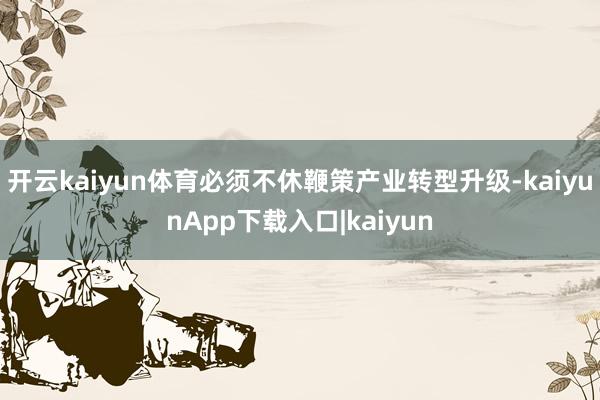 开云kaiyun体育必须不休鞭策产业转型升级-kaiyunApp下载入口|kaiyun