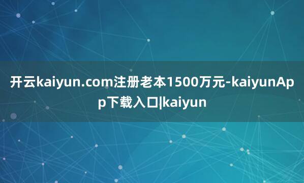 开云kaiyun.com注册老本1500万元-kaiyunApp下载入口|kaiyun