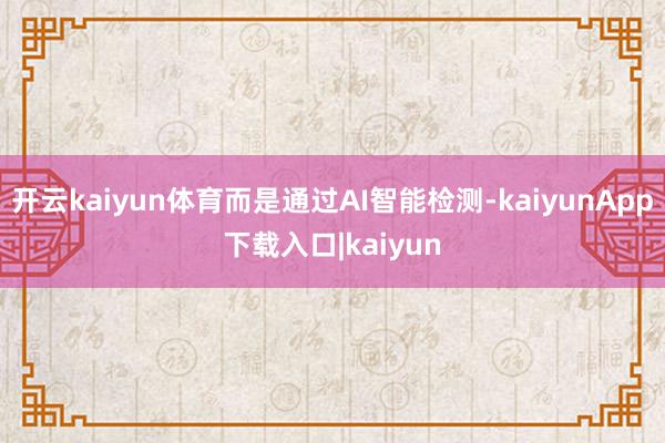 开云kaiyun体育而是通过AI智能检测-kaiyunApp下载入口|kaiyun