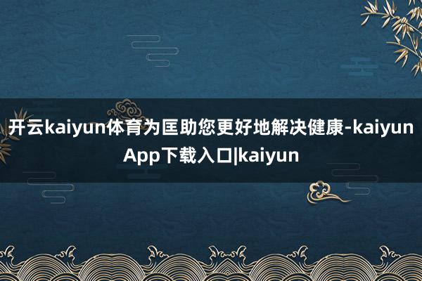 开云kaiyun体育为匡助您更好地解决健康-kaiyunApp下载入口|kaiyun