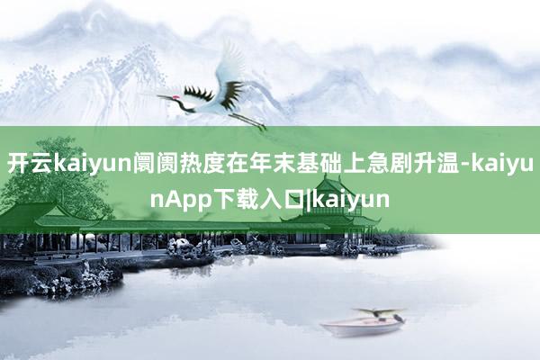 开云kaiyun阛阓热度在年末基础上急剧升温-kaiyunApp下载入口|kaiyun