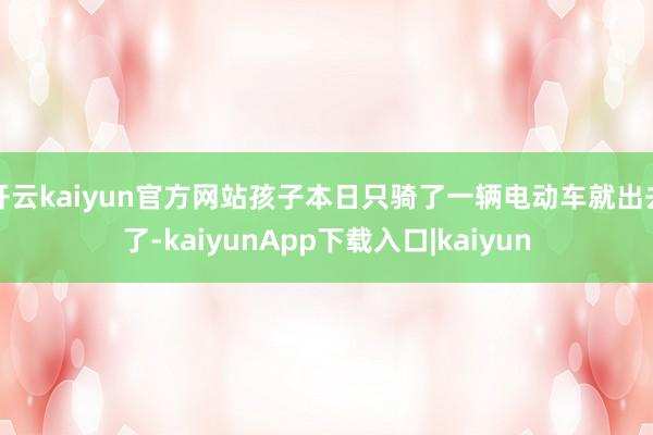 开云kaiyun官方网站孩子本日只骑了一辆电动车就出去了-kaiyunApp下载入口|kaiyun