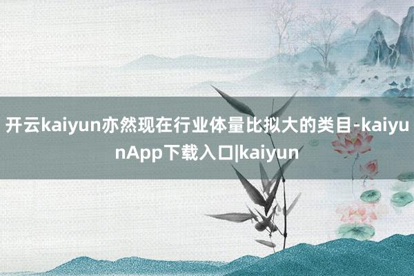 开云kaiyun亦然现在行业体量比拟大的类目-kaiyunApp下载入口|kaiyun
