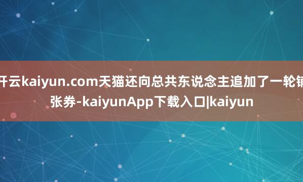 开云kaiyun.com天猫还向总共东说念主追加了一轮铺张券-kaiyunApp下载入口|kaiyun